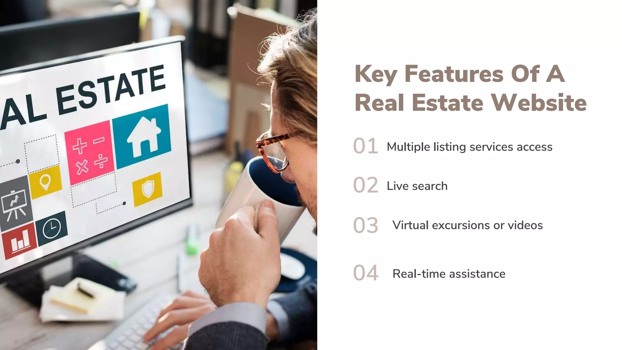 Key Features Of A
Real Estate Website
01
02
03
04
Multiple listing services access
Live search
Virtual excursions or videos
Real-time assistance