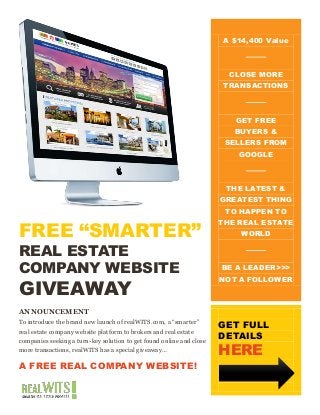 FREE “SMARTER”
REAL ESTATE
COMPANY WEBSITE
GIVEAWAY
ANNOUNCEMENT
To introduce the brand new launch of realWITS.com, a “smarter”
real estate company website platform to brokers and real estate
companies seeking a turn-key solution to get found online and close
more transactions, realWITS has a special giveaway…
A FREE REAL COMPANY WEBSITE!
A $14,400 Value
CLOSE MORE
TRANSACTIONS
GET FREE
BUYERS &
SELLERS FROM
GOOGLE
THE LATEST &
GREATEST THING
TO HAPPEN TO
THE REAL ESTATE
WORLD
BE A LEADER>>>
NOT A FOLLOWER
GET FULL
DETAILS
HERE
 