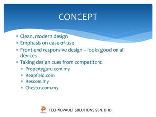 CONCEPT 
 Clean, modern design 
 Emphasis on ease-of-use 
 Front-end responsive design – looks good on all 
devices 
 Taking design cues from competitors: 
 Propertyguru.com.my 
 Reapfield.com 
 Rescom.my 
 Chester.com.my 
TECHNOVAULT SOLUTIONS SDN. BHD. 
 