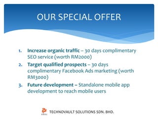 OUR SPECIAL OFFER 
1. Increase organic traffic – 30 days complimentary 
SEO service (worth RM2000) 
2. Target qualified prospects – 30 days 
complimentary Facebook Ads marketing (worth 
RM3000) 
3. Future development – Standalone mobile app 
development to reach mobile users 
TECHNOVAULT SOLUTIONS SDN. BHD. 
 