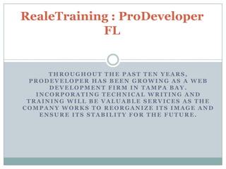 RealeTraining : ProDeveloper FL Throughout the past ten years, prodeveloper has been growing as a web development firm in Tampa bay. Incorporating technical writing and training will be valuable services as the company works to reorganize its image and ensure its stability for the future.  