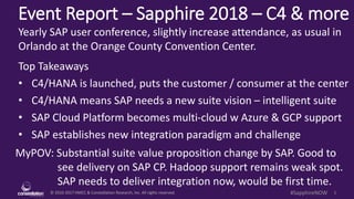 © 2010-2017 HMCC & Constellation Research, Inc. All rights reserved. 1#SapphireNOW
Event Report – Sapphire 2018 – C4 & more
MyPOV: Substantial suite value proposition change by SAP. Good to
see delivery on SAP CP. Hadoop support remains weak spot.
SAP needs to deliver integration now, would be first time.
Yearly SAP user conference, slightly increase attendance, as usual in
Orlando at the Orange County Convention Center.
Top Takeaways
• C4/HANA is launched, puts the customer / consumer at the center
• C4/HANA means SAP needs a new suite vision – intelligent suite
• SAP Cloud Platform becomes multi-cloud w Azure & GCP support
• SAP establishes new integration paradigm and challenge
 