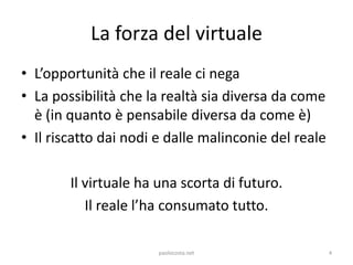 La forza del virtuale
• L’opportunità che il reale ci nega
• La possibilità che la realtà sia diversa da come
  è (in quan...