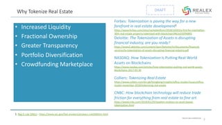 PRIVATE AND CONFIDENTIAL
DRAFTWhy Tokenize Real Estate
• Increased Liquidity
• Fractional Ownership
• Greater Transparency
• Portfolio Diversification
• Crowdfunding Marketplace
2
Forbes: Tokenization is paving the way for a new
forefront in real estate development1
https://www.forbes.com/sites/rachelwolfson/2018/10/03/a-first-for-manhattan-
30m-real-estate-property-tokenized-with-blockchain/#61e335f94895
Deloitte: The Tokenization of Assets is disrupting
financial industry, are you ready?
https://www2.deloitte.com/content/dam/Deloitte/lu/Documents/financial-
services/lu-tokenization-of-assets-disrupting-financial-industry.pdf
NASDAQ: How Tokenization Is Putting Real-World
Assets on Blockchains
https://www.nasdaq.com/articles/how-tokenization-putting-real-world-assets-
blockchains-2017-03-30
Colliers: Tokenizing Real Estate
https://www.colliers.com/en-gb/hongkong/insights/office-insider/issues/office-
insider-november-2018/tokenizing-real-estate
CNBC: How blockchain technology will reduce trade
friction for everything from real estate to fine art
https://www.cnbc.com/2018/01/29/stephen-mckeon-on-asset-based-
tokenization.html
1. Reg D rule 506(c) - https://www.sec.gov/fast-answers/answers-rule506htm.html
 