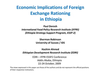 Economic Implications of Foreign
             Exchange Rationing
                  in Ethiopia
                                 Paul Dorosh
              International Food Policy Research Institute (IFPRI)
                 (Ethiopia Strategy Support Program, ESSP-2)

                                    Sherman Robinson
                                 University of Sussex / IDS

                                Hashim Ahmed
                Ethiopian Development Research Institute (EDRI)
                            EDRI – IFPRI ESSP2 Conference
                               Addis Ababa, Ethiopia
                                 22-24 October, 2009
The views expressed in this paper are those of the authors and do not represent the official positions
of their respective institutions.
 