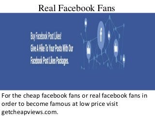 Real Facebook Fans
For the cheap facebook fans or real facebook fans in
order to become famous at low price visit
getcheapviews.com.
 