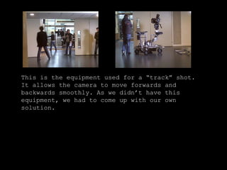 This is the equipment used for a “track” shot. It allows the camera to move forwards and backwards smoothly. As we didn’t have this equipment, we had to come up with our own solution. 