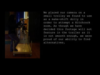 We placed our camera on a small trolley we found to use as a make-shift dolly in order to attempt a Hitchcock zoom. As though we have decided this footage will not feature in the trailer as it is not smooth enough, we were proud of our ability to find alternatives.  