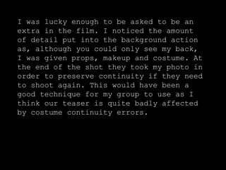 I was lucky enough to be asked to be an extra in the film. I noticed the amount of detail put into the background action as, although you could only see my back, I was given props, makeup and costume. At the end of the shot they took my photo in order to preserve continuity if they need to shoot again. This would have been a good technique for my group to use as I think our teaser is quite badly affected by costume continuity errors.  