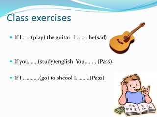 Class exercises
 If I…….(play) the guitar I ………be(sad)
 If you…….(study)english You…..... (Pass)
 If I …………(go) to shcool I……….(Pass)
 