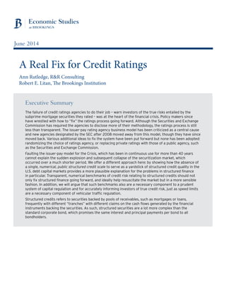 Executive Summary
The failure of credit ratings agencies to do their job – warn investors of the true risks entailed by the
subprime mortgage securities they rated – was at the heart of the financial crisis. Policy makers since
have wrestled with how to “fix” the ratings process going forward. Although the Securities and Exchange
Commission has required the agencies to disclose more of their methodology, the ratings process is still
less than transparent. The issuer-pay rating agency business model has been criticized as a central cause
and new agencies designated by the SEC after 2008 moved away from this model, though they have since
moved back. Various additional ideas to fix the system have been put forward but none has been adopted:
randomizing the choice of ratings agency, or replacing private ratings with those of a public agency, such
as the Securities and Exchange Commission.
Faulting the issuer-pay model for the Crisis, which has been in continuous use for more than 40 years
cannot explain the sudden explosion and subsequent collapse of the securitization market, which
occurred over a much shorter period. We offer a different approach here: by showing how the absence of
a single, numerical, public structured credit scale to serve as a yardstick of structured credit quality in the
U.S. debt capital markets provides a more plausible explanation for the problems in structured finance
in particular. Transparent, numerical benchmarks of credit risk relating to structured credits should not
only fix structured finance going forward, and ideally help resuscitate the market but in a more sensible
fashion. In addition, we will argue that such benchmarks also are a necessary component to a prudent
system of capital regulation and for accurately informing investors of true credit risk, just as speed limits
are a necessary component of vehicular traffic regulation.
Structured credits refers to securities backed by pools of receivables, such as mortgages or loans,
frequently with different “tranches” with different claims on the cash flows generated by the financial
instruments backing the securities. As such, structured securities are a lot more complex than the
standard corporate bond, which promises the same interest and principal payments per bond to all
bondholders.
A Real Fix for Credit Ratings
Ann Rutledge, R&R Consulting
Robert E. Litan, The Brookings Institution
June 2014
 