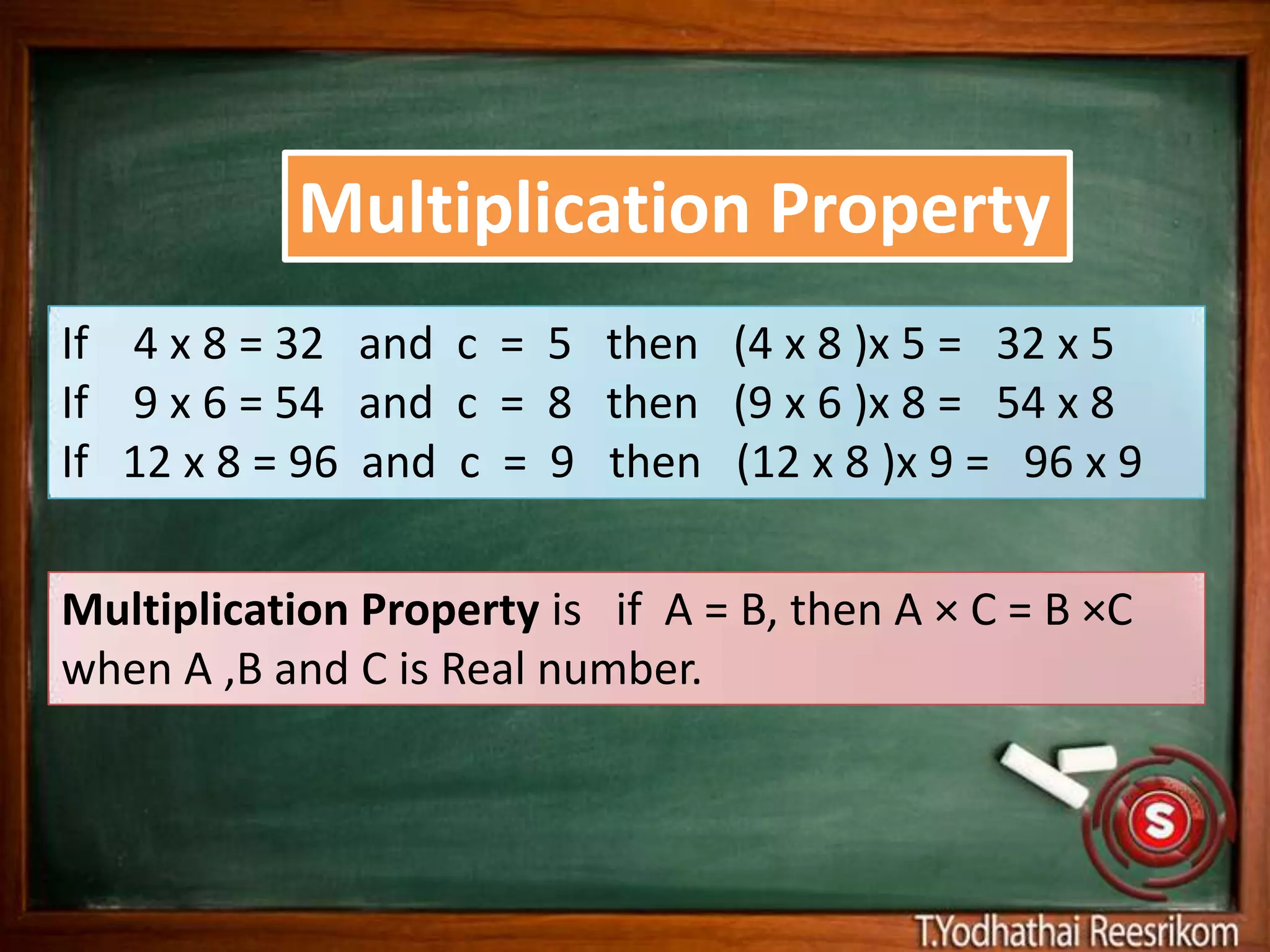 Multiplication Property
If 4 x 8 = 32 and c = 5 then (4 x 8 )x 5 = 32 x 5
If 9 x 6 = 54 and c = 8 then (9 x 6 )x 8 = 54 x 8
If 12 x 8 = 96 and c = 9 then (12 x 8 )x 9 = 96 x 9

Multiplication Property is if A = B, then A × C = B ×C
when A ,B and C is Real number.
 