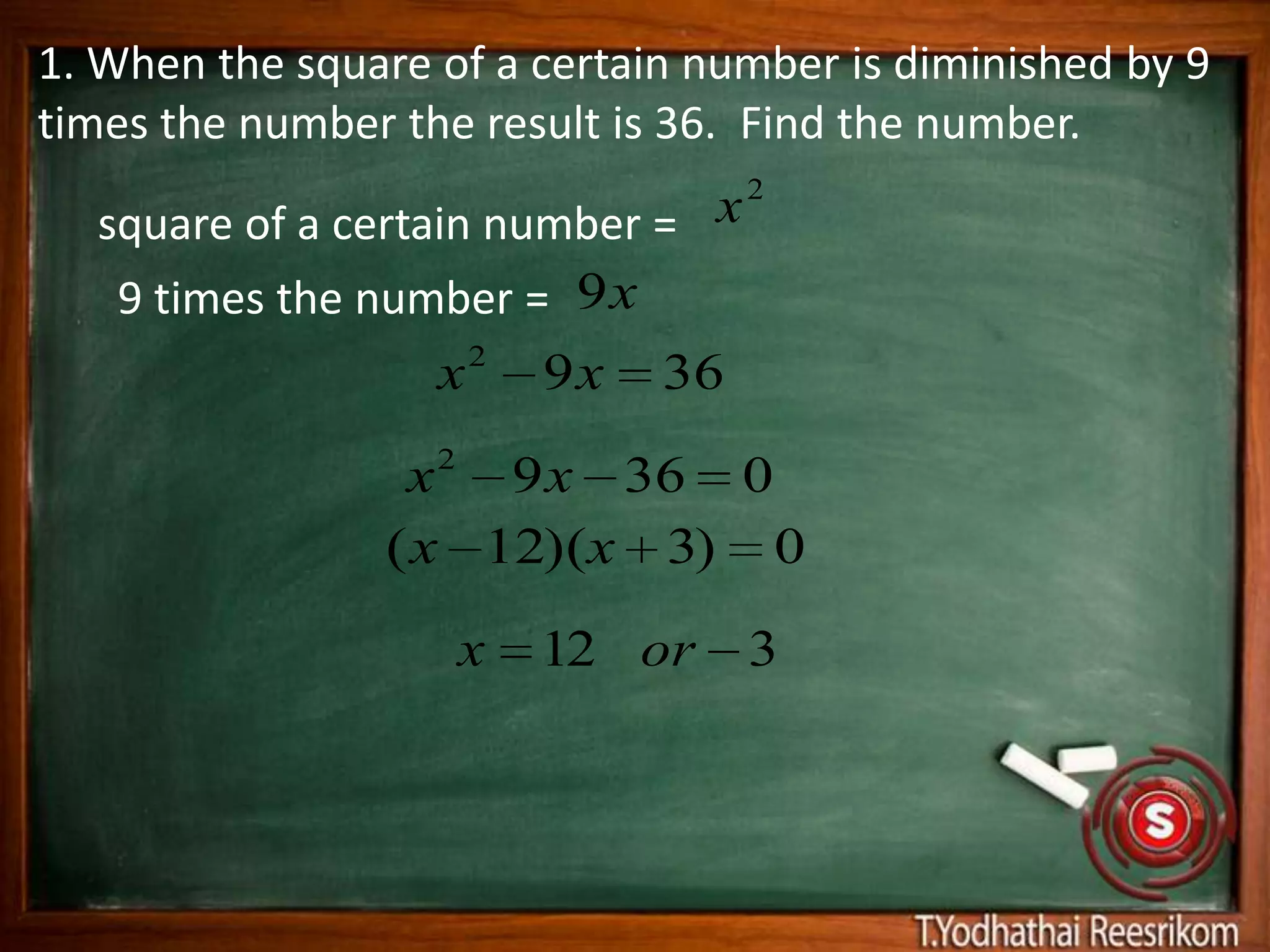 1. When the square of a certain number is diminished by 9
times the number the result is 36. Find the number.

  square of a certain number = x2
   9 times the number = 9 x
                     2
                   x    9 x 36

                 x 2 9 x 36 0
                ( x 12)(x 3) 0
                    x   12 or     3
 