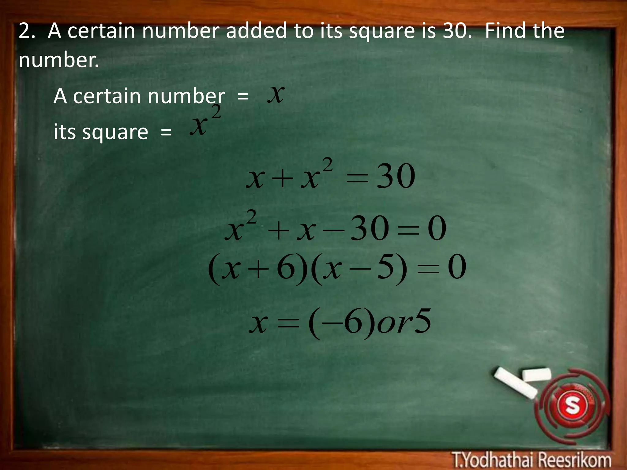 2. A certain number added to its square is 30. Find the
number.
   A certain number = x
                  2
   its square = x
                              2
                       x
                       x   30
                     2
                    x x 30 0
                  ( x 6)(x 5) 0
                     x ( 6)or5
 
