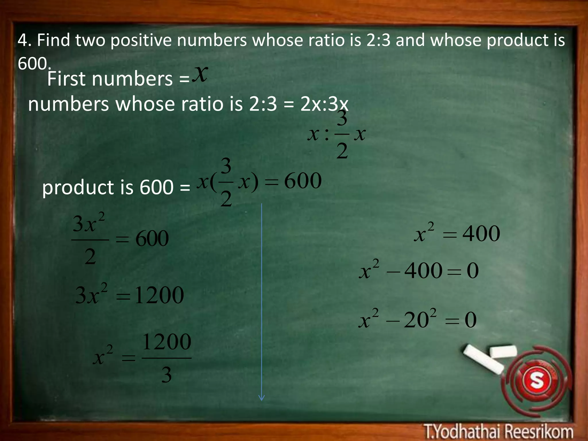 4. Find two positive numbers whose ratio is 2:3 and whose product is
600.
   First numbers = x
 numbers whose ratio is 2:3 = 2x:3x
                                  3
                               x: x
                                  2
                     3
  product is 600 = x( x) 600
                     2
      3x 2                                       x2    400
            600
        2                             2
                                    x           400    0
       3x 2 1200
                                          x2   202     0
             2   1200
         x
                   3
 