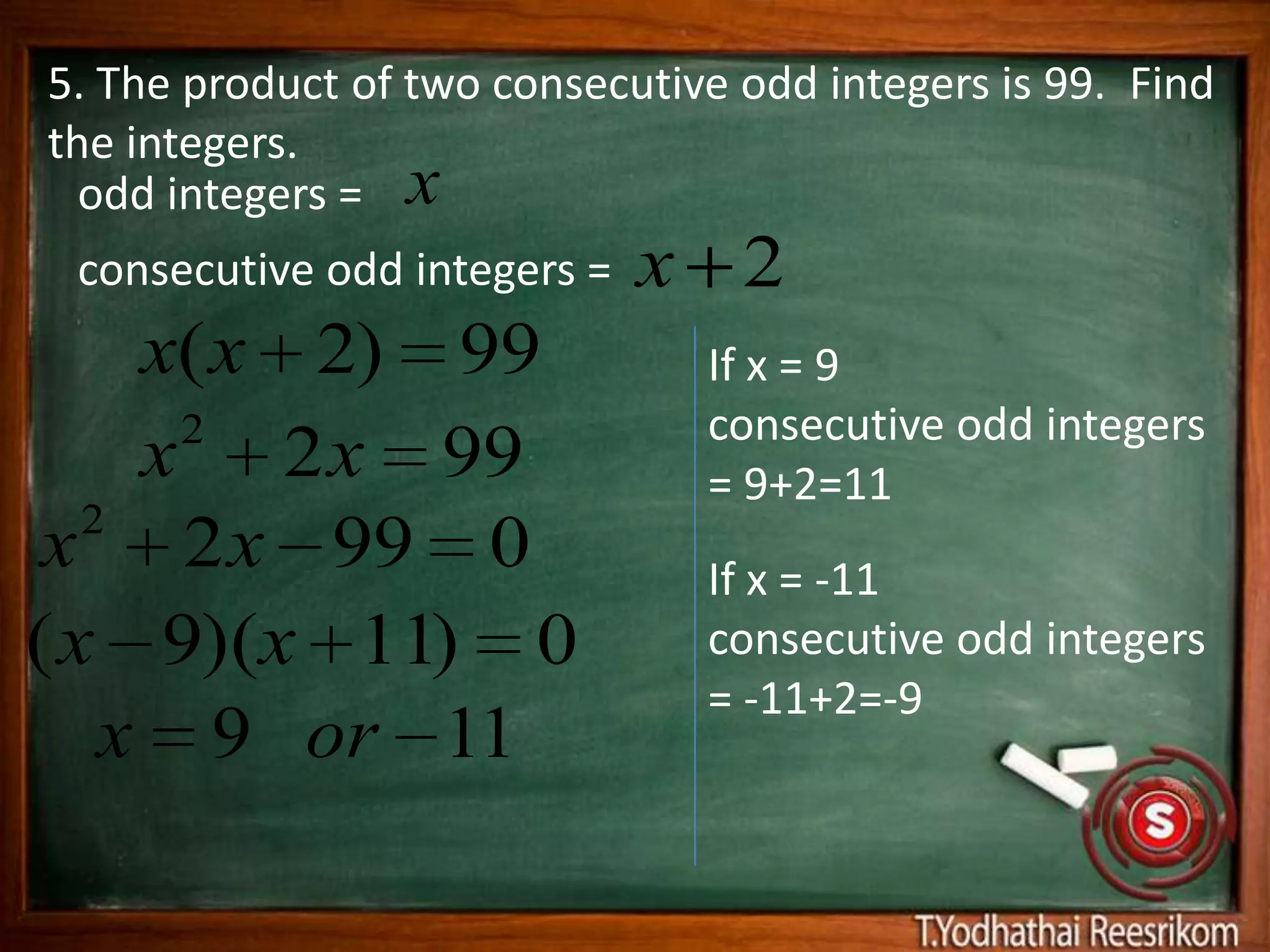 5. The product of two consecutive odd integers is 99. Find
the integers.
  odd integers = x
 consecutive odd integers =   x 2
     x(x 2) 99                  If x = 9
      2                         consecutive odd integers
     x 2 x 99                   = 9+2=11
   2
 x 2 x 99 0                     If x = -11
( x 9)(x 11) 0                  consecutive odd integers
                                = -11+2=-9
    x 9 or 11
 