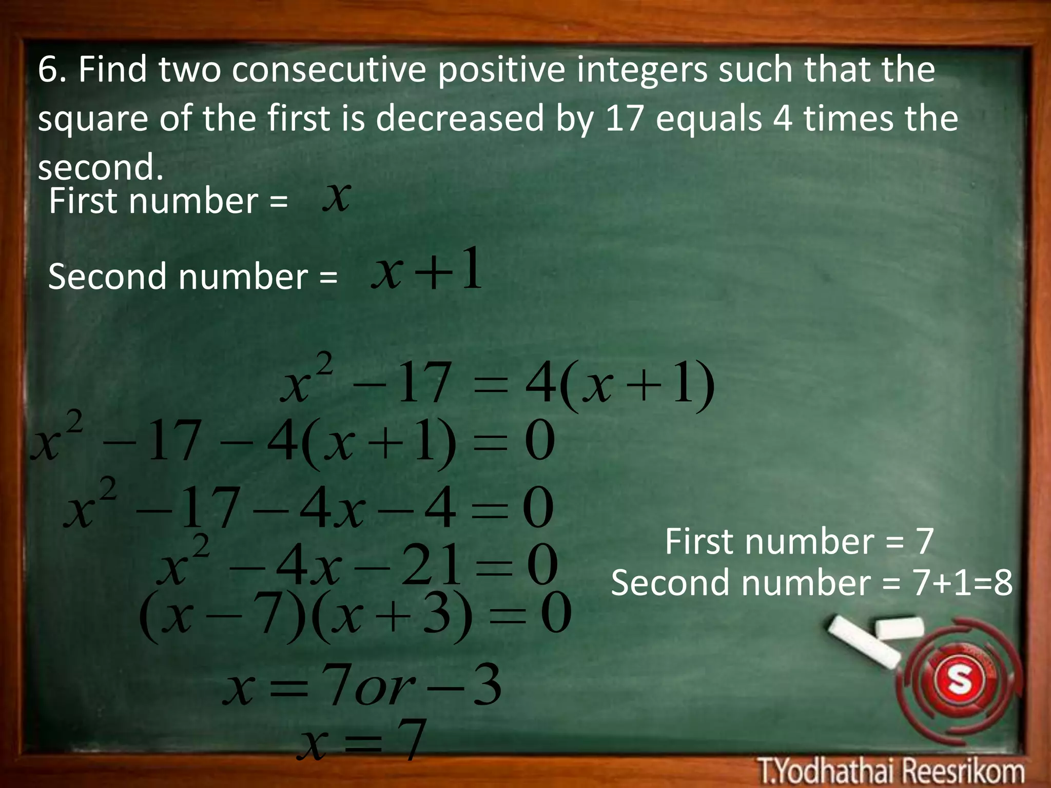 6. Find two consecutive positive integers such that the
square of the first is decreased by 17 equals 4 times the
second.
 First number = x
Second number =      x 1
                 2
           x 17 4( x 1)
 2
x 17 4( x 1) 0
   2
 x 17 4 x 4 0
        2            First number = 7
      x 4 x 21 0 Second number = 7+1=8
     ( x 7)(x 3) 0
          x 7or 3
            x 7
 