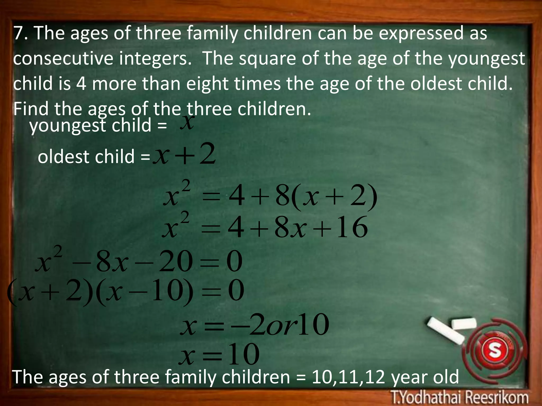 7. The ages of three family children can be expressed as
consecutive integers. The square of the age of the youngest
child is 4 more than eight times the age of the oldest child.
Find the ages of the three children.
  youngest child = x
   oldest child = x 2
                    2
          x              4 8( x 2)
            2
          x              4 8 x 16
    2
   x 8 x 20              0
( x 2)(x 10)             0
            x              2or10
            x            10
The ages of three family children = 10,11,12 year old
 