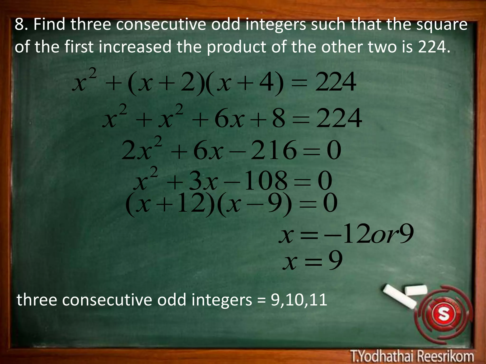 8. Find three consecutive odd integers such that the square
of the first increased the product of the other two is 224.
           2
       x         ( x 2)( x 4)          224
                2     2
               x x 6x 8                224
                    2
                2 x 6 x 216             0
                    2
                  x 3x 108             0
                 ( x 12)(x 9)           0
                             x            12or9
                             x          9
three consecutive odd integers = 9,10,11
 