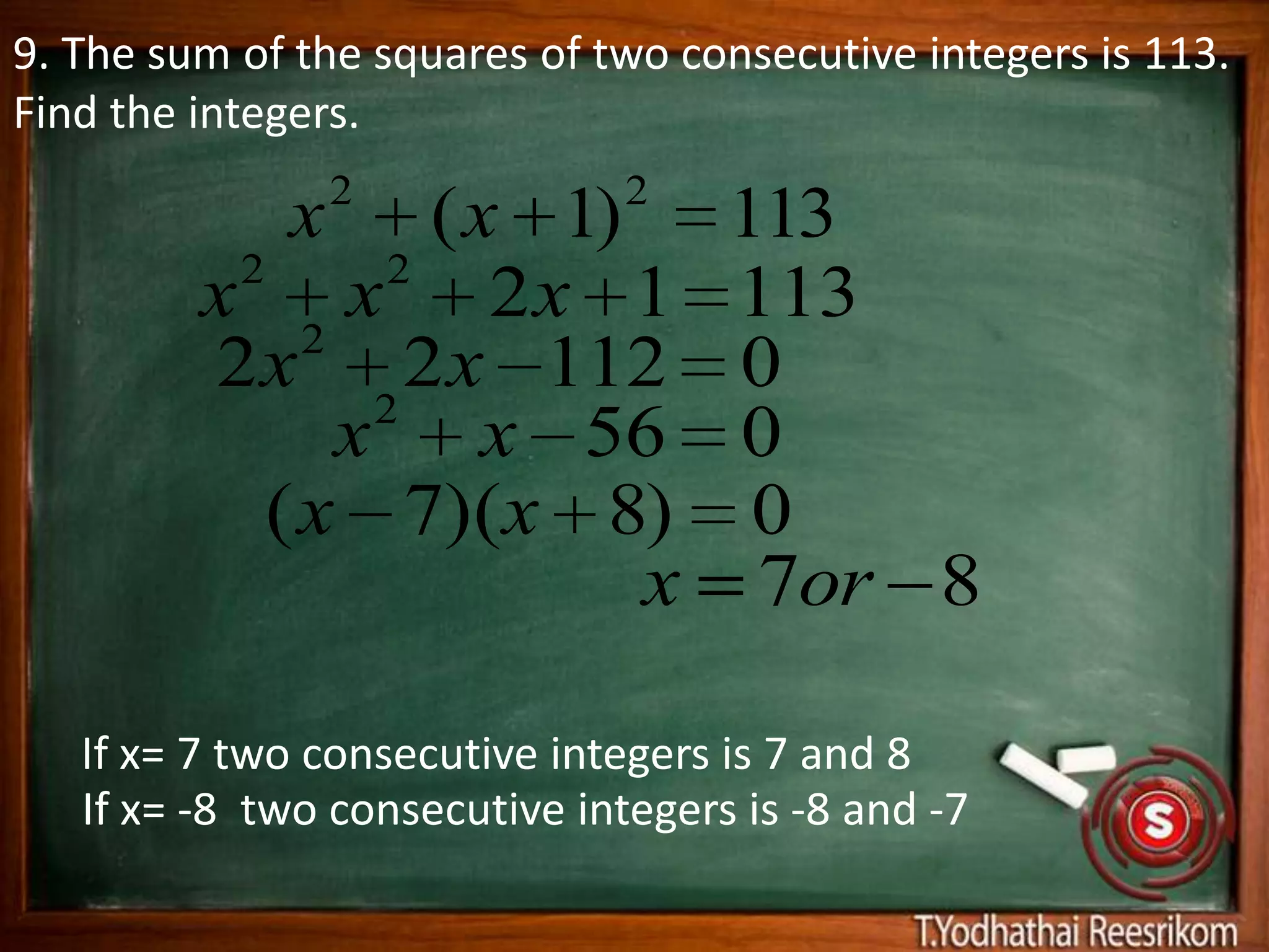9. The sum of the squares of two consecutive integers is 113.
Find the integers.
                 2             2
             x    ( x 1)            113
          2     2
         x 2 x 2x 1                 113
         2 x 2 2 x 112              0
               x x 56               0
            ( x 7)(x 8)              0
                         x           7or 8

   If x= 7 two consecutive integers is 7 and 8
   If x= -8 two consecutive integers is -8 and -7
 