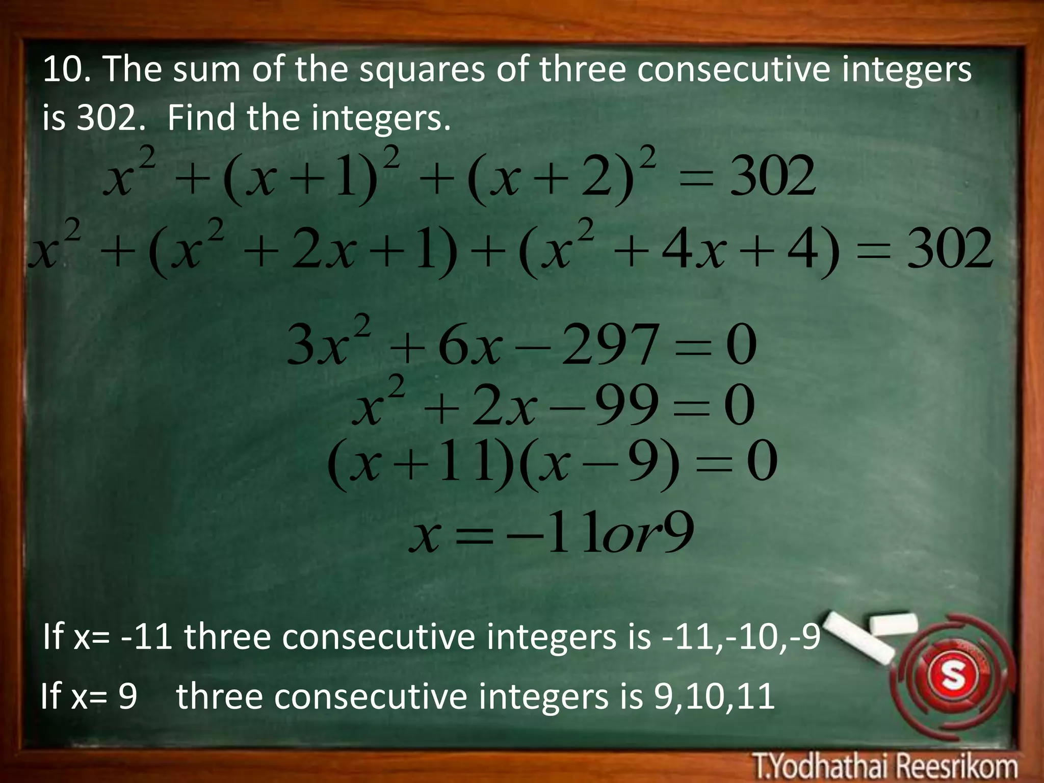 10. The sum of the squares of three consecutive integers
is 302. Find the integers.
            2            2            2
        x       ( x 1) ( x 2) 302
    2          2           2
x           ( x 2 x 1) ( x 4 x 4)                    302
                     2
                3x      6 x 297 0
                     2
                    x 2 x 99 0
                  ( x 11)(x 9) 0
                       x    11or9
If x= -11 three consecutive integers is -11,-10,-9
If x= 9 three consecutive integers is 9,10,11
 