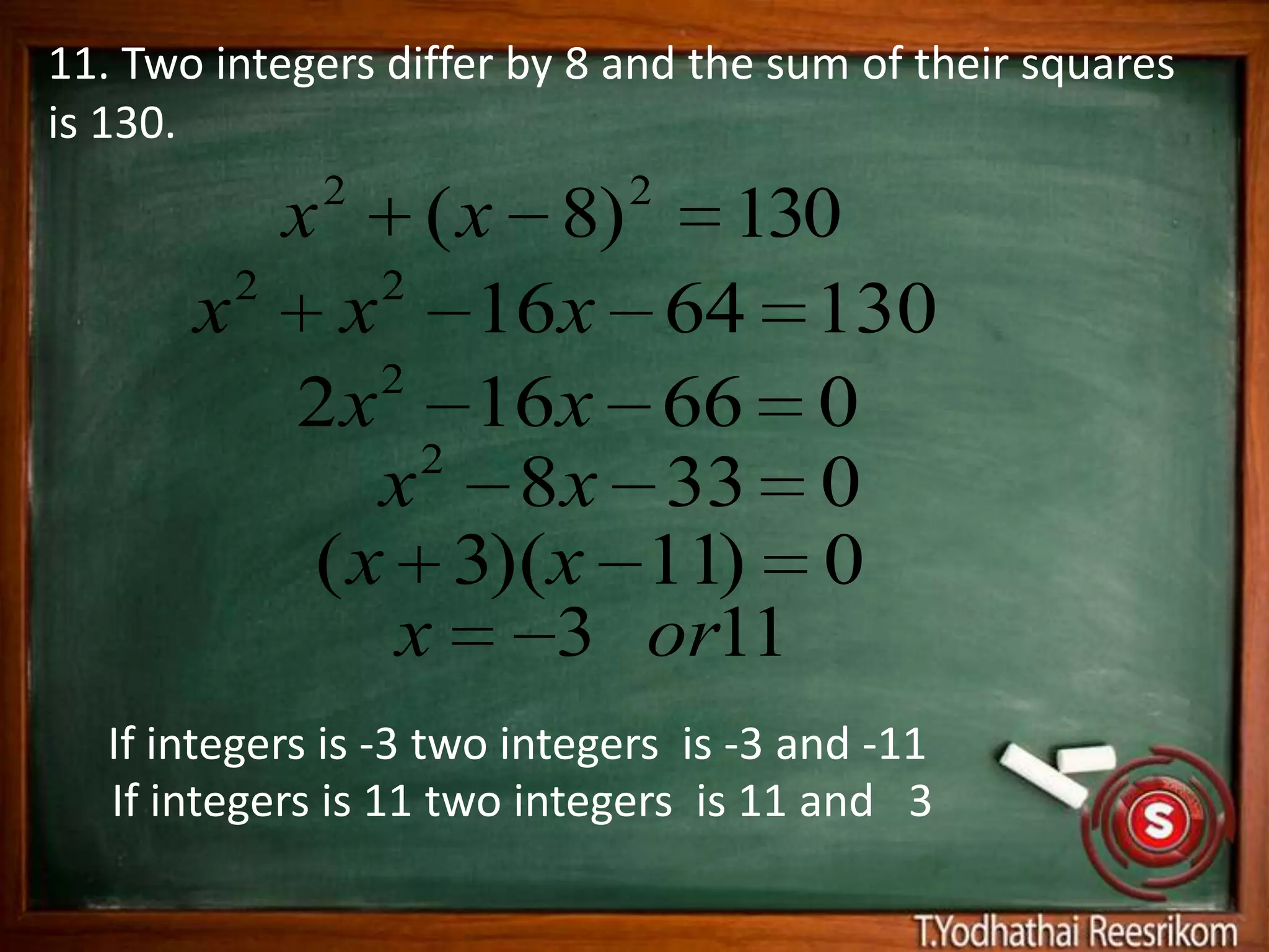 11. Two integers differ by 8 and the sum of their squares
is 130.
                2             2
            x  ( x 8) 130
        2    2
       x x 16x 64 130
             2
          2 x 16x 66 0
               2
             x 8 x 33 0
          ( x 3)(x 11) 0
              x    3 or11
   If integers is -3 two integers is -3 and -11
   If integers is 11 two integers is 11 and 3
 