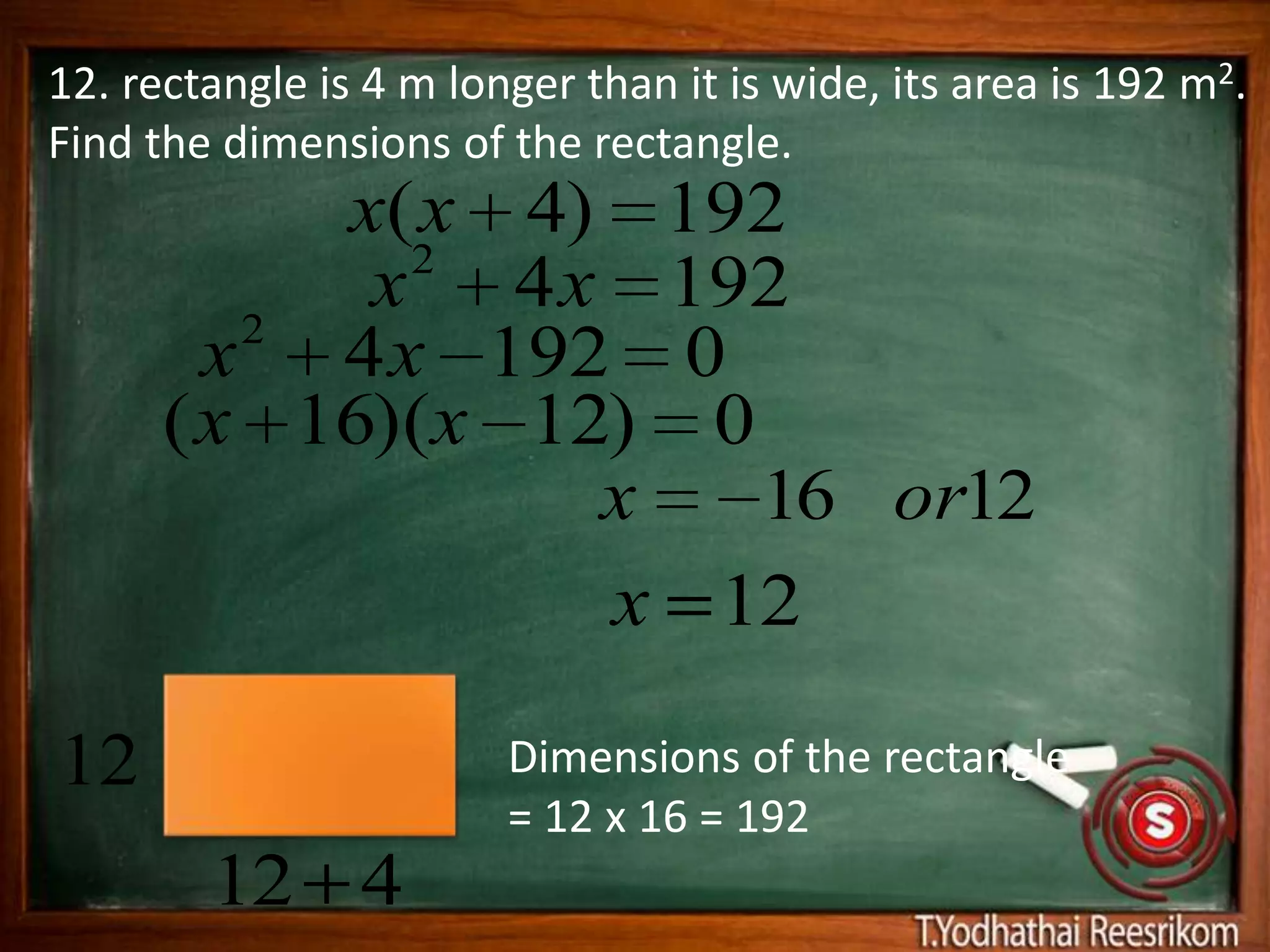 12. rectangle is 4 m longer than it is wide, its area is 192 m2.
Find the dimensions of the rectangle.
           x(x 4) 192
             2
         2
            x 4 x 192
        x 4 x 192 0
      ( x 16)(x 12) 0
                  x   16 or12
                  x 12

12                      Dimensions of the rectangle
                        = 12 x 16 = 192
        12 4
 