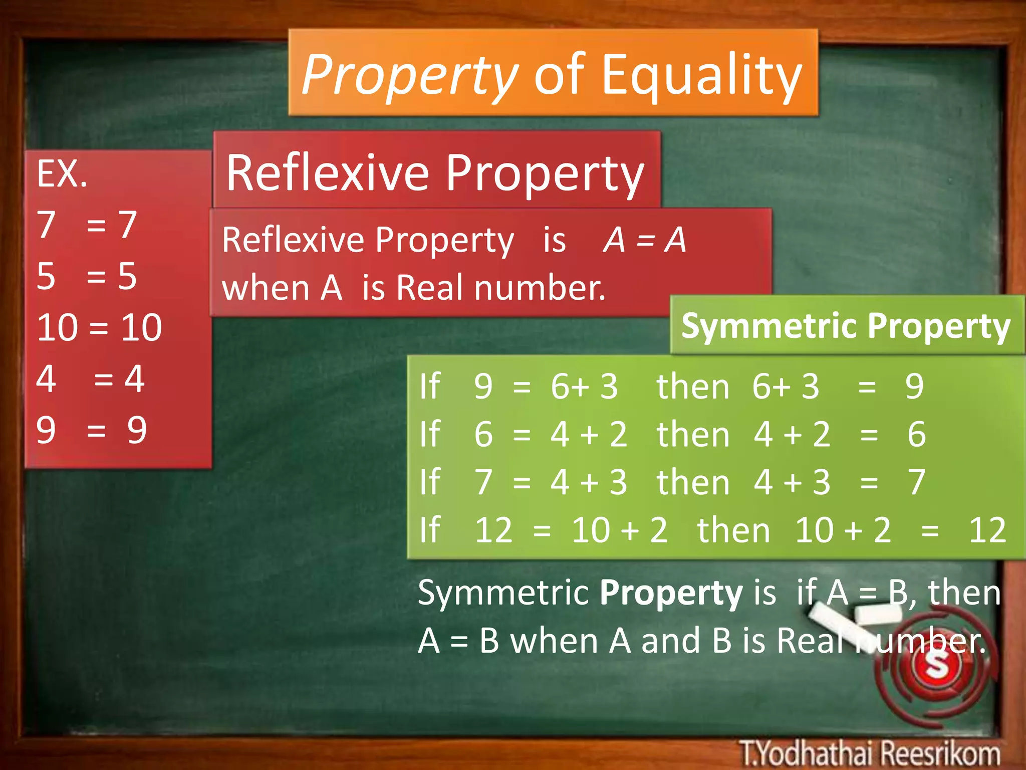 Property of Equality
EX.       Reflexive Property
7 =7      Reflexive Property is A = A
5 =5      when A is Real number.
10 = 10                              Symmetric Property
4 =4                 If   9 = 6+ 3 then 6+ 3 = 9
9 = 9                If   6 = 4 + 2 then 4 + 2 = 6
                     If   7 = 4 + 3 then 4 + 3 = 7
                     If   12 = 10 + 2 then 10 + 2 = 12
                     Symmetric Property is if A = B, then
                     A = B when A and B is Real number.
 