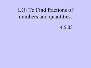 LO: To Find fractions of
numbers and quantities.
4.5.05
 