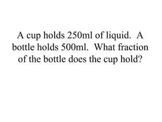 A cup holds 250ml of liquid. A
bottle holds 500ml. What fraction
of the bottle does the cup hold?
 