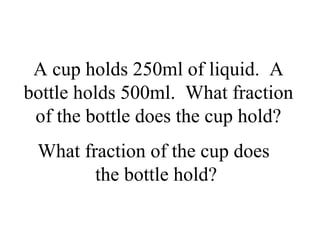 A cup holds 250ml of liquid. A
bottle holds 500ml. What fraction
of the bottle does the cup hold?
What fraction of the cup does
the bottle hold?
 