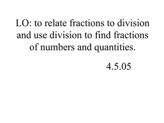 LO: to relate fractions to division
and use division to find fractions
of numbers and quantities.
4.5.05
 
