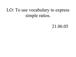 LO: To use vocabulary to express
simple ratios.
21.06.05
 