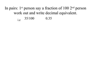 In pairs: 1st
person say a fraction of 100 2nd
person
work out and write decimal equivalent.
35/100 0.35i.e
 