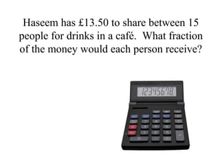 Haseem has £13.50 to share between 15
people for drinks in a café. What fraction
of the money would each person receive?
 