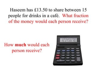 Haseem has £13.50 to share between 15
people for drinks in a café. What fraction
of the money would each person receive?
How much would each
person receive?
 