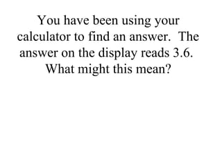 You have been using your
calculator to find an answer. The
answer on the display reads 3.6.
What might this mean?
 