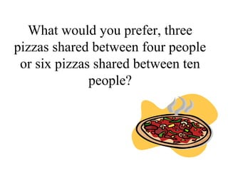What would you prefer, three
pizzas shared between four people
or six pizzas shared between ten
people?
 