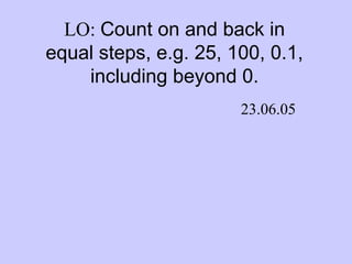 LO: Count on and back in
equal steps, e.g. 25, 100, 0.1,
including beyond 0.
23.06.05
 