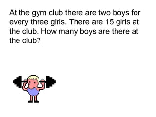 At the gym club there are two boys for
every three girls. There are 15 girls at
the club. How many boys are there at
the club?
 