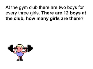 At the gym club there are two boys for
every three girls. There are 12 boys at
the club, how many girls are there?
 