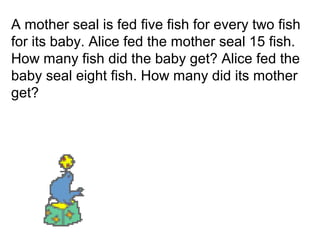 A mother seal is fed five fish for every two fish
for its baby. Alice fed the mother seal 15 fish.
How many fish did the baby get? Alice fed the
baby seal eight fish. How many did its mother
get?
 