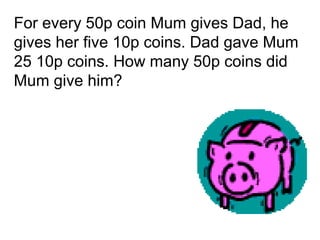 For every 50p coin Mum gives Dad, he
gives her five 10p coins. Dad gave Mum
25 10p coins. How many 50p coins did
Mum give him?
 