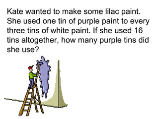 Kate wanted to make some lilac paint.
She used one tin of purple paint to every
three tins of white paint. If she used 16
tins altogether, how many purple tins did
she use?
 