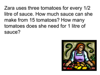Zara uses three tomatoes for every 1/2
litre of sauce. How much sauce can she
make from 15 tomatoes? How many
tomatoes does she need for 1 litre of
sauce?
 