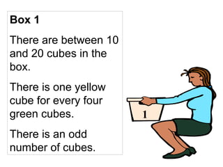 Box 1
There are between 10
and 20 cubes in the
box.
There is one yellow
cube for every four
green cubes.
There is an odd
number of cubes.
1
 
