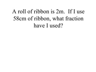 A roll of ribbon is 2m. If I use
58cm of ribbon, what fraction
have I used?
 