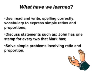 What have we learned?
•Use, read and write, spelling correctly,
vocabulary to express simple ratios and
proportions;
•Discuss statements such as: John has one
stamp for every two that Mark has;
•Solve simple problems involving ratio and
proportion.
 