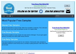 pdfcrowd.comopen in browser PRO version Are you a developer? Try out the HTML to PDF API
SEARCH
Most Popular Free Samples
Newest Free Samples
Browse the latest free product sample offers from reputable companies. This is the best
section to check if you order free samples by mail on a regular basis.
Free Beauty Samples
Free beauty samples are very popular amongst women of all ages. You can get a great
variety of cosmetics and other great beauty products.
Free Baby Samples
Free baby samples are very popular for new mothers. Ordering free baby samples by
mail allows mothers to save money and try a variety of quality products to see which ones
are the best.
Free Knee Pain Relief Kit
Osteoarthritis-Relief.com
Get Free Info On Osteoarthritis Knee Pain Treatment Today.
Free Knee Pain Relief Kit
Osteoarthritis-Relief.com
Get Free Info On Osteoarthritis Knee Pain
Treatment Today.
HOME ABOUT FAQ
 