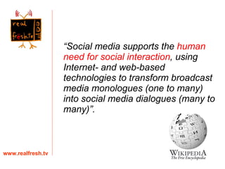 “ Social media supports the  human need for social interaction , using Internet- and web-based technologies to transform broadcast media monologues (one to many) into social media dialogues (many to many)”. www.realfresh.tv 